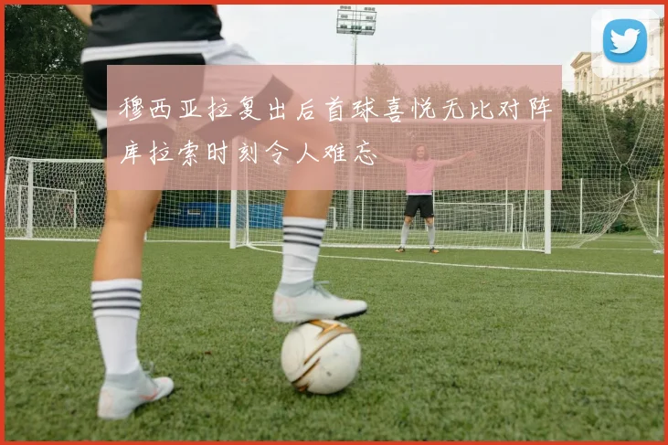 穆西亚拉复出后首球喜悦无比对阵库拉索时刻令人难忘