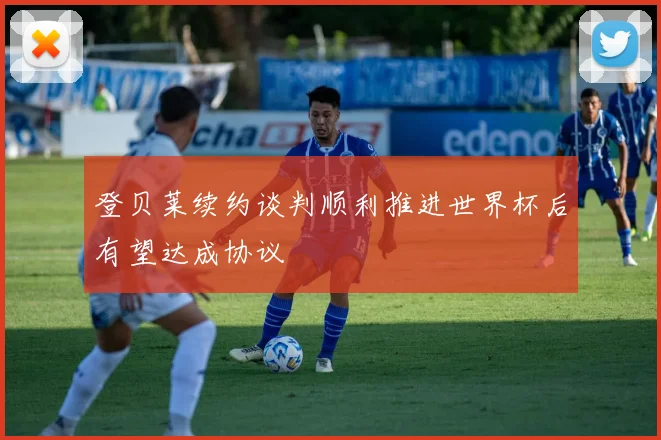 登贝莱续约谈判顺利推进世界杯后有望达成协议