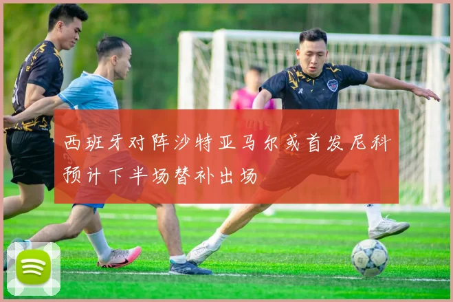 西班牙对阵沙特亚马尔或首发尼科预计下半场替补出场