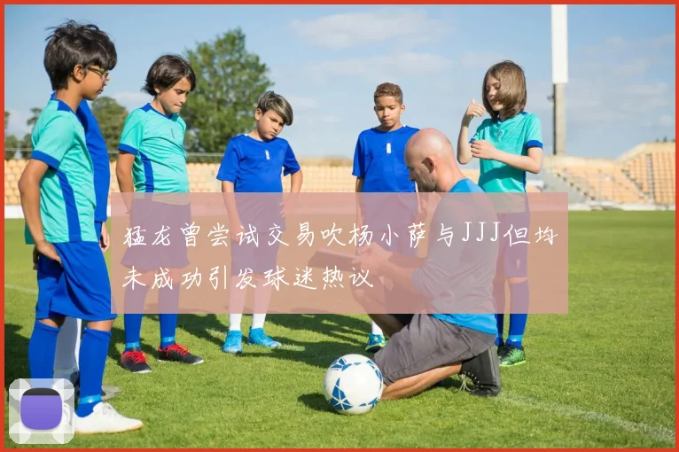 猛龙曾尝试交易吹杨小萨与JJJ但均未成功引发球迷热议