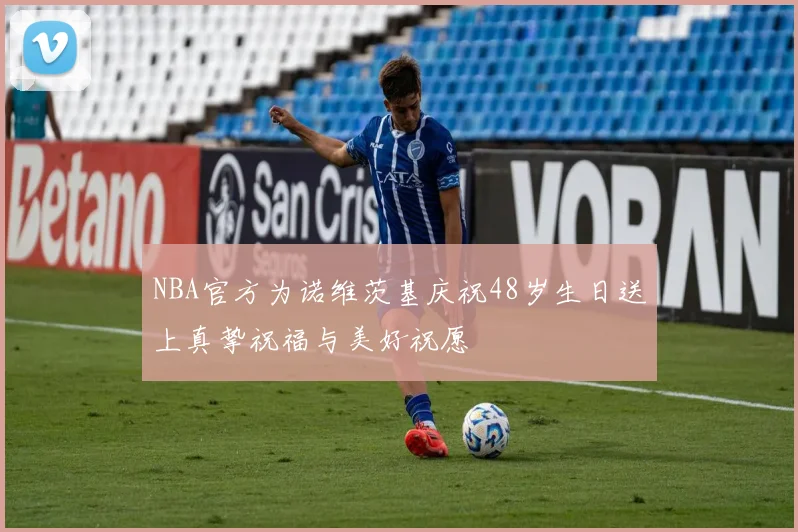 NBA官方为诺维茨基庆祝48岁生日送上真挚祝福与美好祝愿