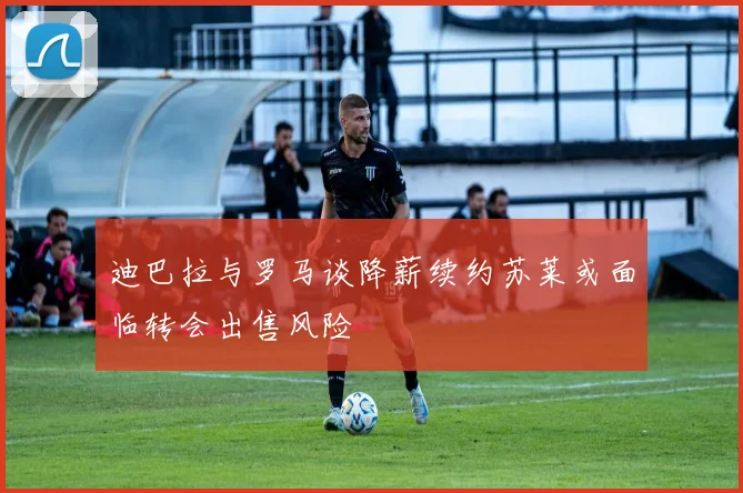 迪巴拉与罗马谈降薪续约苏莱或面临转会出售风险