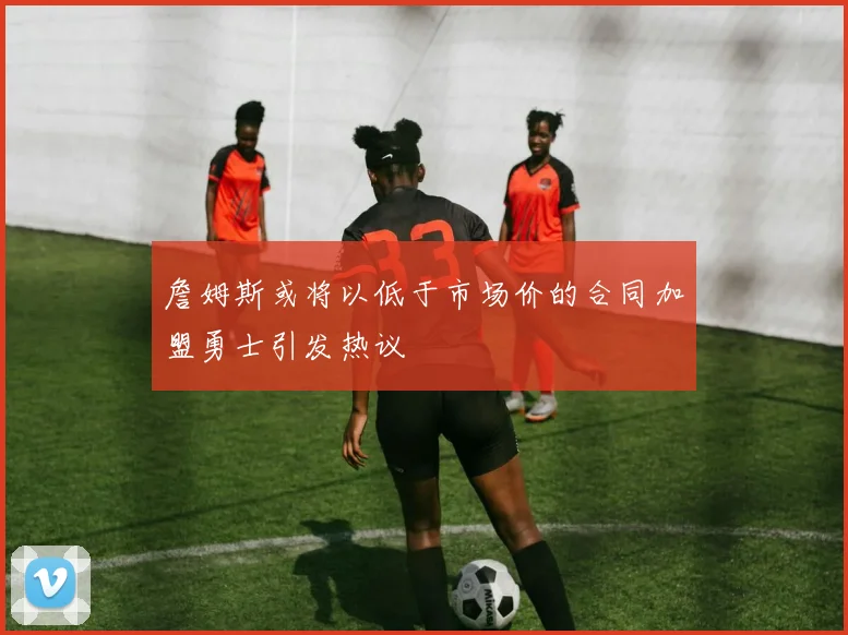 詹姆斯或将以低于市场价的合同加盟勇士引发热议