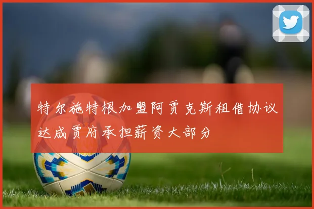 特尔施特根加盟阿贾克斯租借协议达成贾府承担薪资大部分