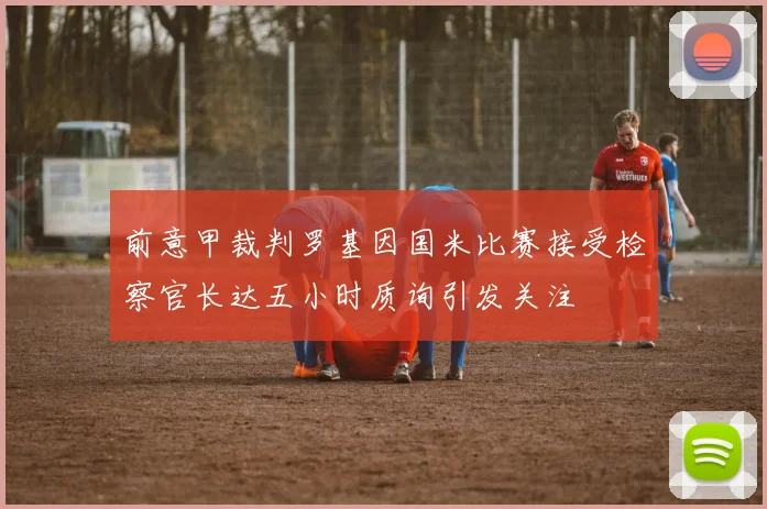 前意甲裁判罗基因国米比赛接受检察官长达五小时质询引发关注