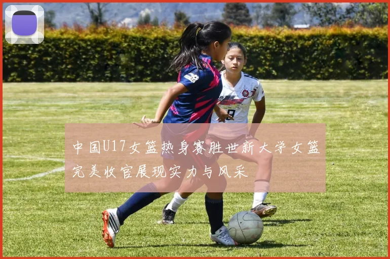 中国U17女篮热身赛胜世新大学女篮完美收官展现实力与风采